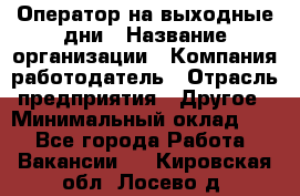 Оператор на выходные дни › Название организации ­ Компания-работодатель › Отрасль предприятия ­ Другое › Минимальный оклад ­ 1 - Все города Работа » Вакансии   . Кировская обл.,Лосево д.